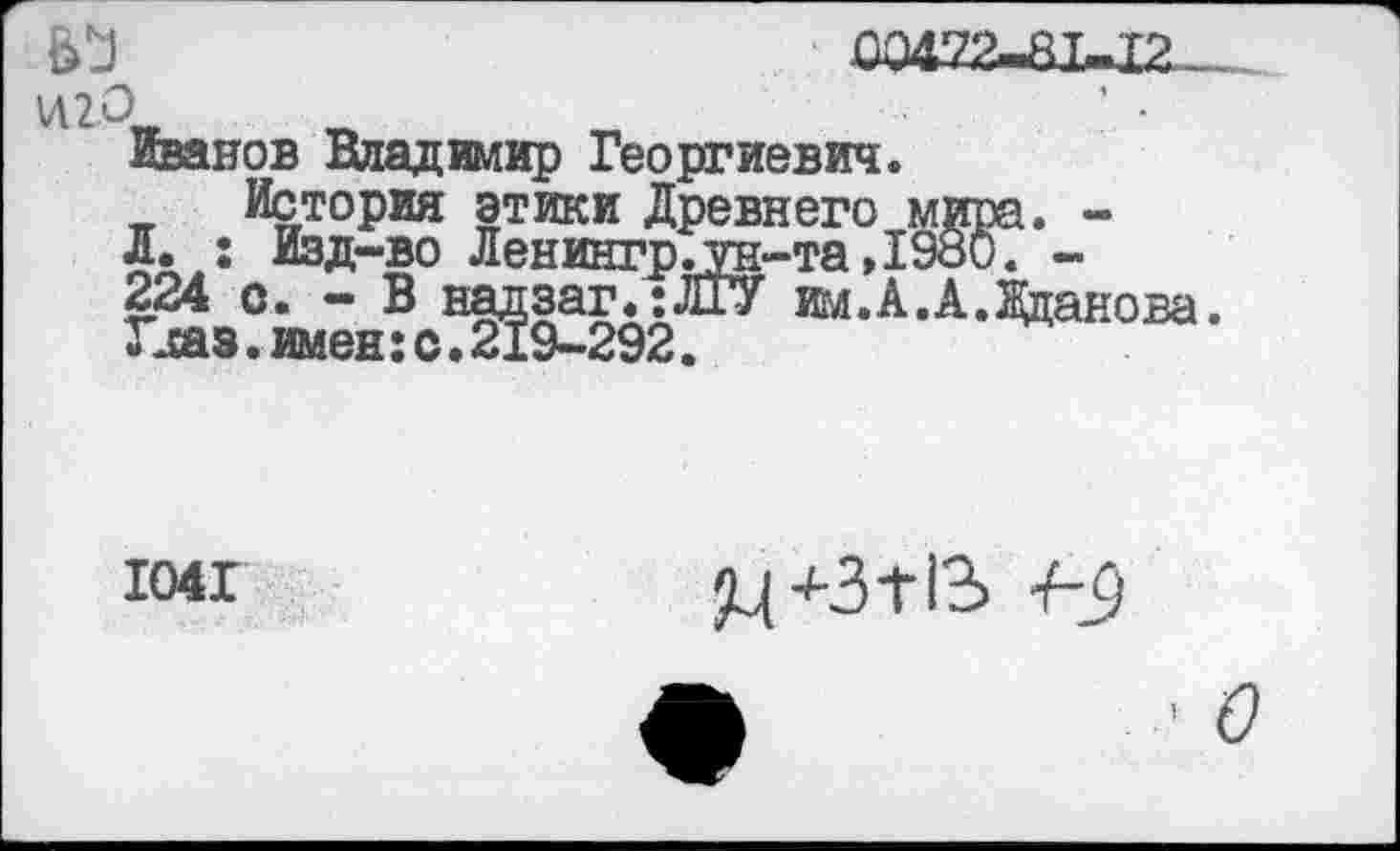 ﻿
00472^1,12-
И2О	' •
Иванов Владимир Георгиевич.
История этики Древнего мира. -Л. ; Изд-во Ленингр.ун-та ,1980. -224 с. - В надзаг.:ЛГУ им.А.А.Жданова Гсаз.имен:с.219-292.
1041
+34*13 7-^)